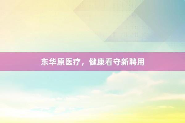 东华原医疗,健康看守新聘用